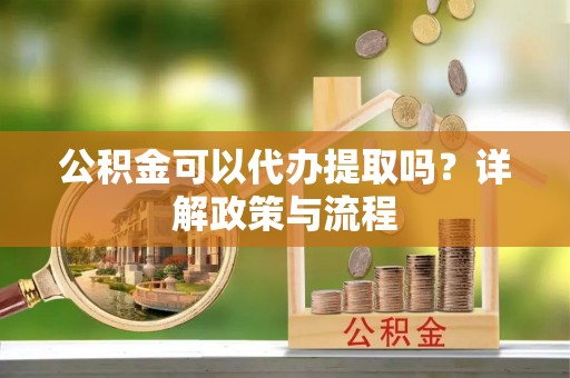 合川公积金可以代办提取吗？详解政策与流程