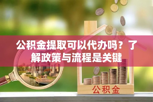 合川公积金提取可以代办吗？了解政策与流程是关键