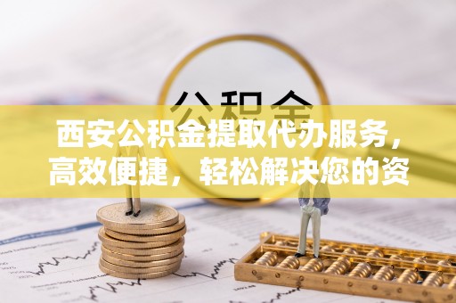 合川西安公积金提取代办服务，高效便捷，轻松解决您的资金需求