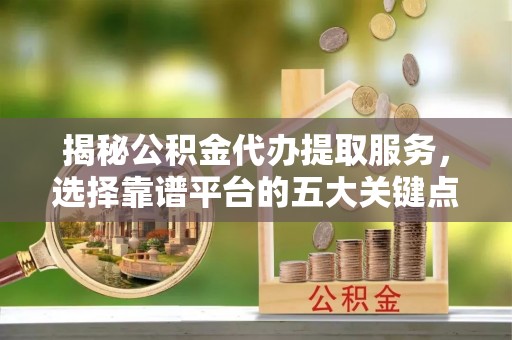 合川揭秘公积金代办提取服务，选择靠谱平台的五大关键点