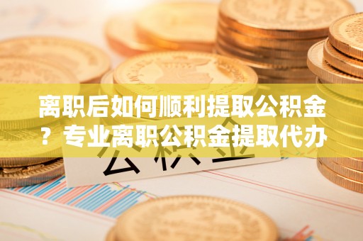 合川离职后如何顺利提取公积金？专业离职公积金提取代办服务指南