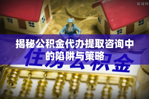 合川揭秘公积金代办提取咨询中的陷阱与策略