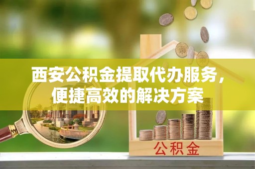合川西安公积金提取代办服务，便捷高效的解决方案
