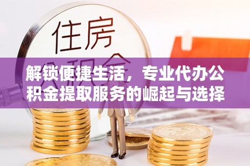 合川解锁便捷生活，专业代办公积金提取服务的崛起与选择