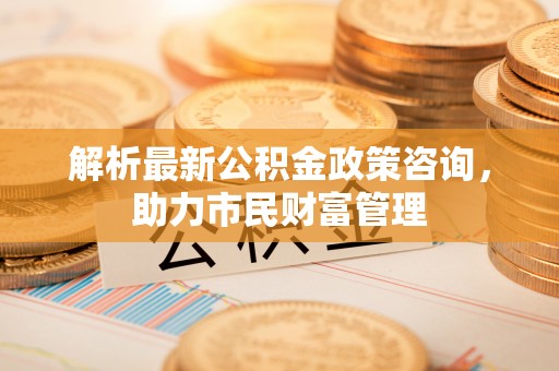 合川解析最新公积金政策咨询，助力市民财富管理